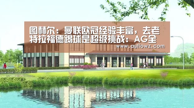 图赫尔:曼联欧冠经验丰富,去老特拉福德踢球是超级挑战:AG全站(图3) ag真人